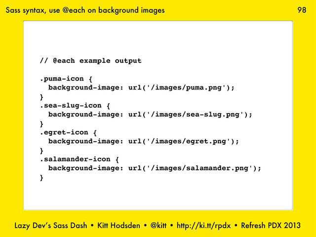 Lazy Dev’s Sass Dash • Kitt Hodsden • @kitt • http://ki.tt/rpdx • Refresh PDX 2013
98
// @each example output
.puma-icon {
background-image: url('/images/puma.png');
}
.sea-slug-icon {
background-image: url('/images/sea-slug.png');
}
.egret-icon {
background-image: url('/images/egret.png');
}
.salamander-icon {
background-image: url('/images/salamander.png');
}
Sass syntax, use @each on background images
