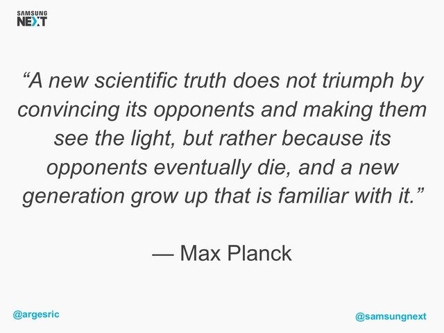 @argesric @samsungnext
“A new scientific truth does not triumph by
convincing its opponents and making them
see the light, but rather because its
opponents eventually die, and a new
generation grow up that is familiar with it.”
— Max Planck
