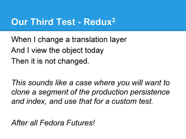 Our Third Test - Redux2
When I change a translation layer
And I view the object today
Then it is not changed.
This sounds like a case where you will want to
clone a segment of the production persistence
and index, and use that for a custom test.
After all Fedora Futures!
