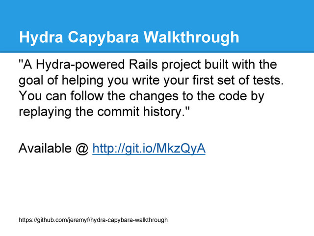 Hydra Capybara Walkthrough
"A Hydra-powered Rails project built with the
goal of helping you write your first set of tests.
You can follow the changes to the code by
replaying the commit history."
Available @ http://git.io/MkzQyA
https://github.com/jeremyf/hydra-capybara-walkthrough

