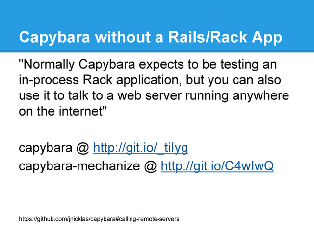 Capybara without a Rails/Rack App
https://github.com/jnicklas/capybara#calling-remote-servers
"Normally Capybara expects to be testing an
in-process Rack application, but you can also
use it to talk to a web server running anywhere
on the internet"
capybara @ http://git.io/_tiIyg
capybara-mechanize @ http://git.io/C4wIwQ
