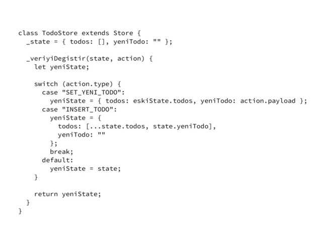 class TodoStore extends Store {
_state = { todos: [], yeniTodo: "" };
_veriyiDegistir(state, action) {
let yeniState;
switch (action.type) {
case "SET_YENI_TODO":
yeniState = { todos: eskiState.todos, yeniTodo: action.payload };
case "INSERT_TODO":
yeniState = {
todos: [...state.todos, state.yeniTodo],
yeniTodo: ""
};
break;
default:
yeniState = state;
}
return yeniState;
}
}
