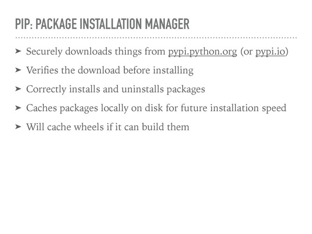 PIP: PACKAGE INSTALLATION MANAGER
➤ Securely downloads things from pypi.python.org (or pypi.io)
➤ Veriﬁes the download before installing
➤ Correctly installs and uninstalls packages
➤ Caches packages locally on disk for future installation speed
➤ Will cache wheels if it can build them
