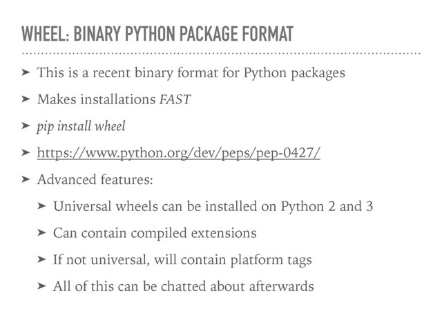 WHEEL: BINARY PYTHON PACKAGE FORMAT
➤ This is a recent binary format for Python packages
➤ Makes installations FAST
➤ pip install wheel
➤ https://www.python.org/dev/peps/pep-0427/
➤ Advanced features:
➤ Universal wheels can be installed on Python 2 and 3
➤ Can contain compiled extensions
➤ If not universal, will contain platform tags
➤ All of this can be chatted about afterwards
