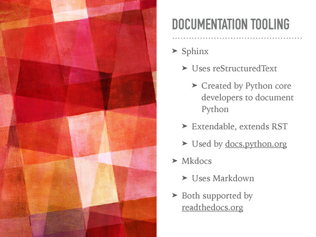 DOCUMENTATION TOOLING
➤ Sphinx
➤ Uses reStructuredText
➤ Created by Python core
developers to document
Python
➤ Extendable, extends RST
➤ Used by docs.python.org
➤ Mkdocs
➤ Uses Markdown
➤ Both supported by
readthedocs.org
