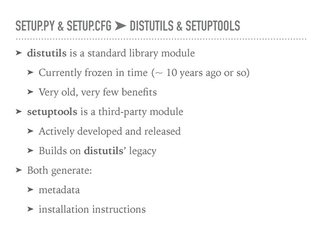 SETUP.PY & SETUP.CFG ➤ DISTUTILS & SETUPTOOLS
➤ distutils is a standard library module
➤ Currently frozen in time (~ 10 years ago or so)
➤ Very old, very few beneﬁts
➤ setuptools is a third-party module
➤ Actively developed and released
➤ Builds on distutils’ legacy
➤ Both generate:
➤ metadata
➤ installation instructions
