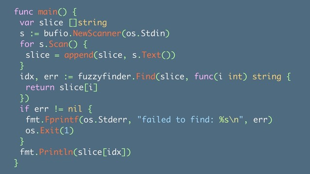 func main() {
var slice []string
s := bufio.NewScanner(os.Stdin)
for s.Scan() {
slice = append(slice, s.Text())
}
idx, err := fuzzyfinder.Find(slice, func(i int) string {
return slice[i]
})
if err != nil {
fmt.Fprintf(os.Stderr, "failed to find: %s\n", err)
os.Exit(1)
}
fmt.Println(slice[idx])
}
