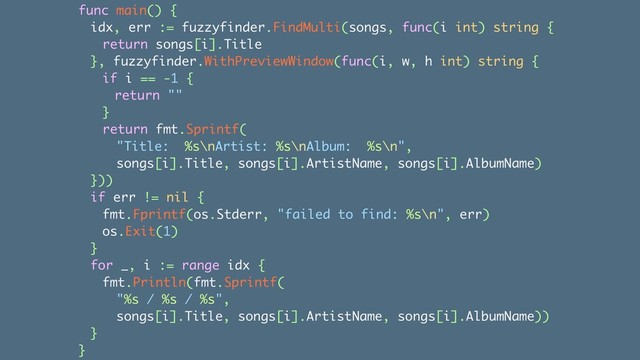 func main() {
idx, err := fuzzyfinder.FindMulti(songs, func(i int) string {
return songs[i].Title
}, fuzzyfinder.WithPreviewWindow(func(i, w, h int) string {
if i == -1 {
return ""
}
return fmt.Sprintf(
"Title: %s\nArtist: %s\nAlbum: %s\n",
songs[i].Title, songs[i].ArtistName, songs[i].AlbumName)
}))
if err != nil {
fmt.Fprintf(os.Stderr, "failed to find: %s\n", err)
os.Exit(1)
}
for _, i := range idx {
fmt.Println(fmt.Sprintf(
"%s / %s / %s",
songs[i].Title, songs[i].ArtistName, songs[i].AlbumName))
}
}
