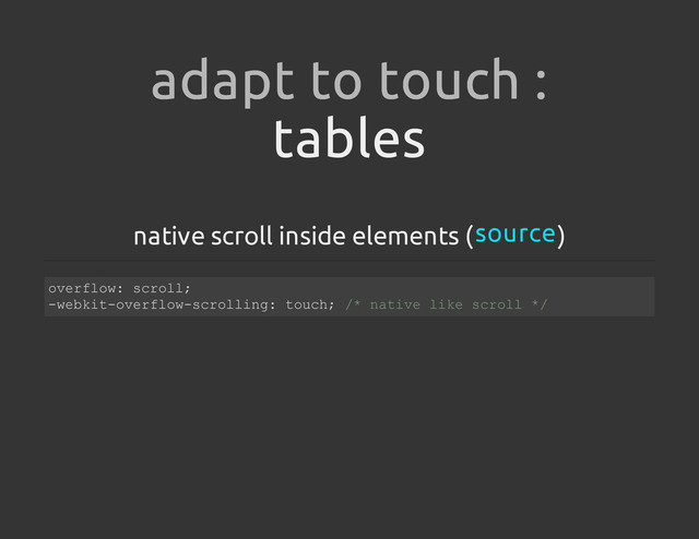 tables
native scroll inside elements ( )
adapt to touch :
source
o
v
e
r
f
l
o
w
: s
c
r
o
l
l
;
-
w
e
b
k
i
t
-
o
v
e
r
f
l
o
w
-
s
c
r
o
l
l
i
n
g
: t
o
u
c
h
; /
* n
a
t
i
v
e l
i
k
e s
c
r
o
l
l *
/
