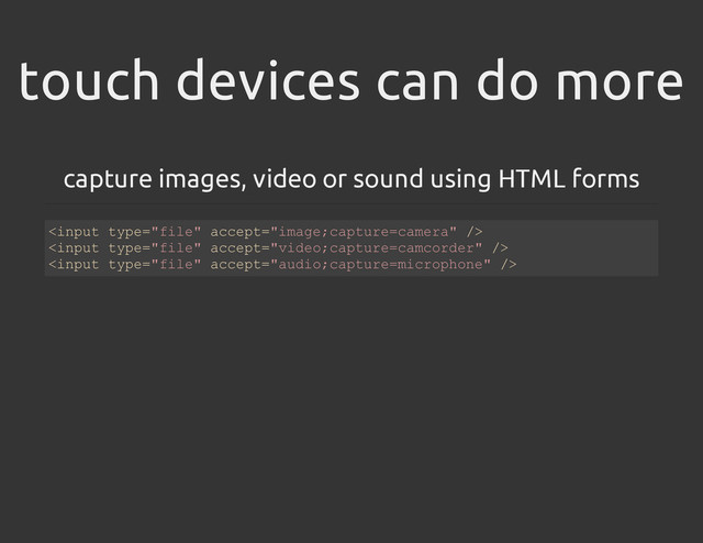 touch devices can do more
capture images, video or sound using HTML forms
<
i
n
p
u
t t
y
p
e
=
"
f
i
l
e
" a
c
c
e
p
t
=
"
i
m
a
g
e
;
c
a
p
t
u
r
e
=
c
a
m
e
r
a
" /
>
<
i
n
p
u
t t
y
p
e
=
"
f
i
l
e
" a
c
c
e
p
t
=
"
v
i
d
e
o
;
c
a
p
t
u
r
e
=
c
a
m
c
o
r
d
e
r
" /
>
<
i
n
p
u
t t
y
p
e
=
"
f
i
l
e
" a
c
c
e
p
t
=
"
a
u
d
i
o
;
c
a
p
t
u
r
e
=
m
i
c
r
o
p
h
o
n
e
" /
>
