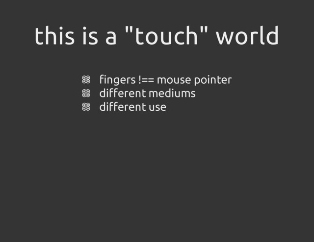this is a "touch" world
fingers !== mouse pointer
different mediums
different use
