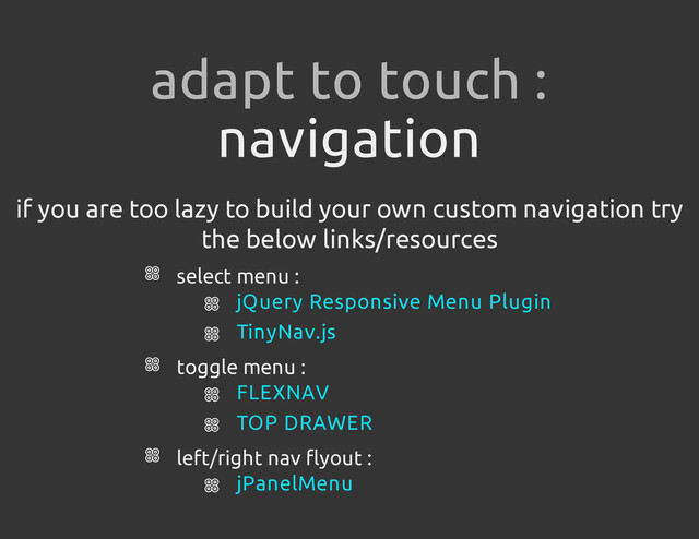 navigation
if you are too lazy to build your own custom navigation try
the below links/resources
select menu :
toggle menu :
left/right nav flyout :
adapt to touch :
jQuery Responsive Menu Plugin
TinyNav.js
FLEXNAV
TOP DRAWER
jPanelMenu
