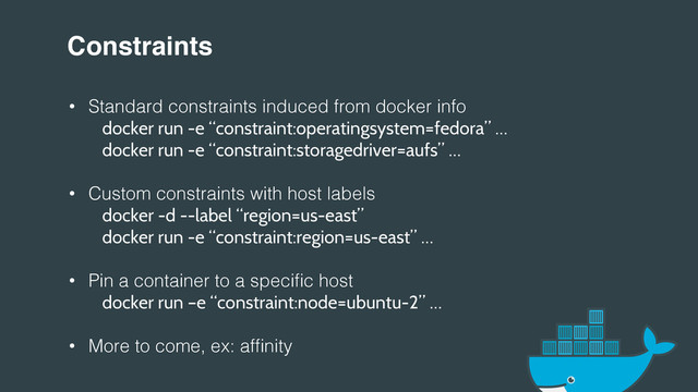 Constraints!
•  Standard constraints induced from docker info!
docker run -e “constraint:operatingsystem=fedora” …
" "
docker run -e “constraint:storagedriver=aufs” …
•  Custom constraints with host labels!
" "
docker -d --label “region=us-east”
" "
docker run -e “constraint:region=us-east” …
•  Pin a container to a speciﬁc host!
" "
docker run –e “constraint:node=ubuntu-2” …
•  More to come, ex: afﬁnity!
!
