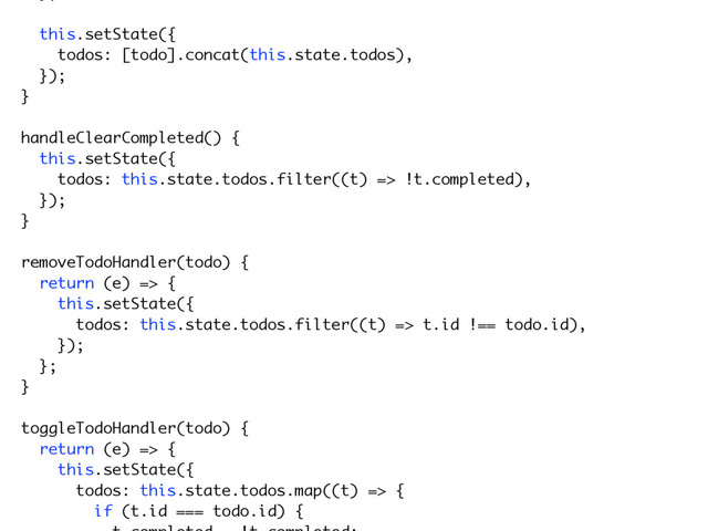 this.setState({
todos: [todo].concat(this.state.todos),
});
}
handleClearCompleted() {
this.setState({
todos: this.state.todos.filter((t) => !t.completed),
});
}
removeTodoHandler(todo) {
return (e) => {
this.setState({
todos: this.state.todos.filter((t) => t.id !== todo.id),
});
};
}
toggleTodoHandler(todo) {
return (e) => {
this.setState({
todos: this.state.todos.map((t) => {
if (t.id === todo.id) {

