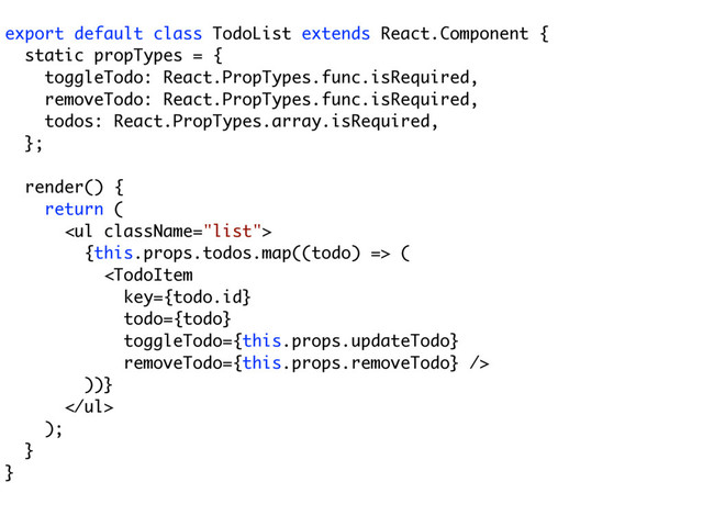 export default class TodoList extends React.Component {
static propTypes = {
toggleTodo: React.PropTypes.func.isRequired,
removeTodo: React.PropTypes.func.isRequired,
todos: React.PropTypes.array.isRequired,
};
render() {
return (
<ul>
{this.props.todos.map((todo) => (

))}
</ul>
);
}
}
