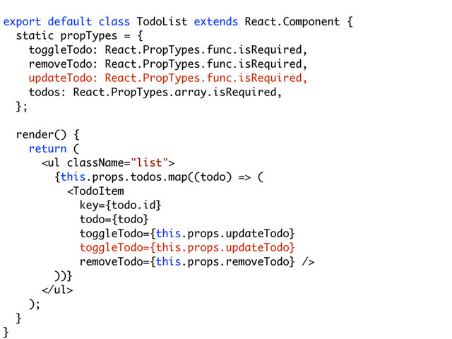 export default class TodoList extends React.Component {
static propTypes = {
toggleTodo: React.PropTypes.func.isRequired,
removeTodo: React.PropTypes.func.isRequired,
updateTodo: React.PropTypes.func.isRequired,
todos: React.PropTypes.array.isRequired,
};
render() {
return (
<ul>
{this.props.todos.map((todo) => (

))}
</ul>
);
}
}
