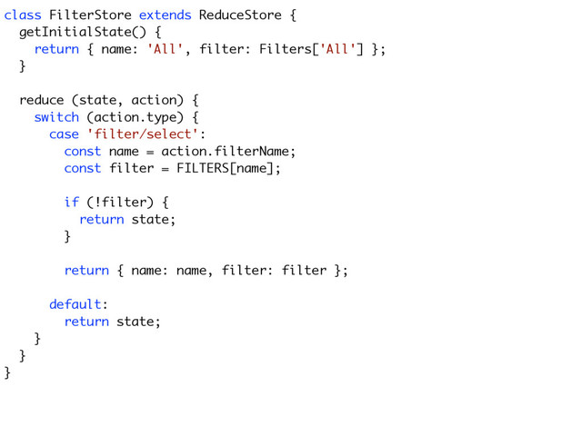 class FilterStore extends ReduceStore {
getInitialState() {
return { name: 'All', filter: Filters['All'] };
}
reduce (state, action) {
switch (action.type) {
case 'filter/select':
const name = action.filterName;
const filter = FILTERS[name];
if (!filter) {
return state;
}
return { name: name, filter: filter };
default:
return state;
}
}
}
