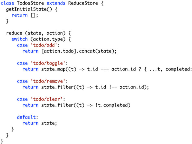 class TodosStore extends ReduceStore {
getInitialState() {
return [];
}
reduce (state, action) {
switch (action.type) {
case 'todo/add':
return [action.todo].concat(state);
case 'todo/toggle':
return state.map((t) => t.id === action.id ? { ...t, completed:
case 'todo/remove':
return state.filter((t) => t.id !== action.id);
case 'todo/clear':
return state.filter((t) => !t.completed)
default:
return state;
}
}
}
