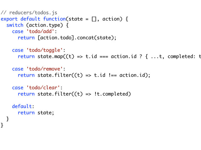 // reducers/todos.js
export default function(state = [], action) {
switch (action.type) {
case 'todo/add':
return [action.todo].concat(state);
case 'todo/toggle':
return state.map((t) => t.id === action.id ? { ...t, completed: t
case 'todo/remove':
return state.filter((t) => t.id !== action.id);
case 'todo/clear':
return state.filter((t) => !t.completed)
default:
return state;
}
}
