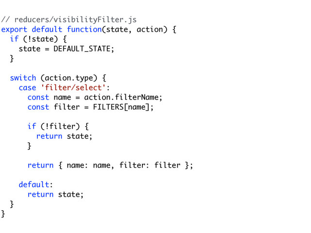 // reducers/visibilityFilter.js
export default function(state, action) {
if (!state) {
state = DEFAULT_STATE;
}
switch (action.type) {
case 'filter/select':
const name = action.filterName;
const filter = FILTERS[name];
if (!filter) {
return state;
}
return { name: name, filter: filter };
default:
return state;
}
}

