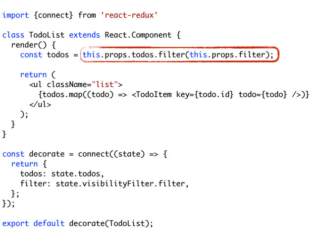 import {connect} from 'react-redux'
class TodoList extends React.Component {
render() {
const todos = this.props.todos.filter(this.props.filter);
return (
<ul>
{todos.map((todo) => )}
</ul>
);
}
}
const decorate = connect((state) => {
return {
todos: state.todos,
filter: state.visibilityFilter.filter,
};
});
export default decorate(TodoList);
