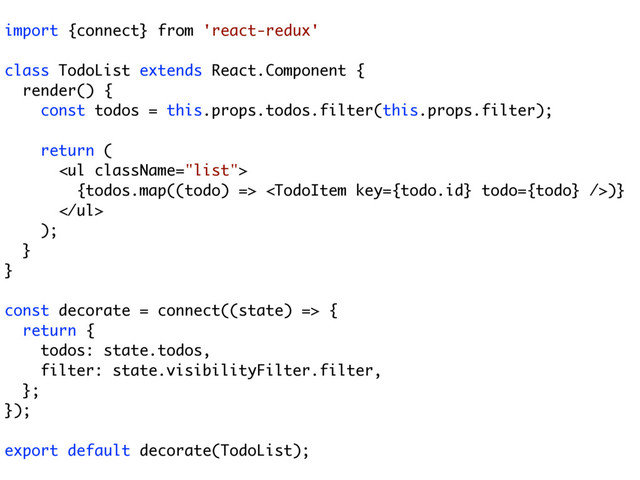import {connect} from 'react-redux'
class TodoList extends React.Component {
render() {
const todos = this.props.todos.filter(this.props.filter);
return (
<ul>
{todos.map((todo) => )}
</ul>
);
}
}
const decorate = connect((state) => {
return {
todos: state.todos,
filter: state.visibilityFilter.filter,
};
});
export default decorate(TodoList);

