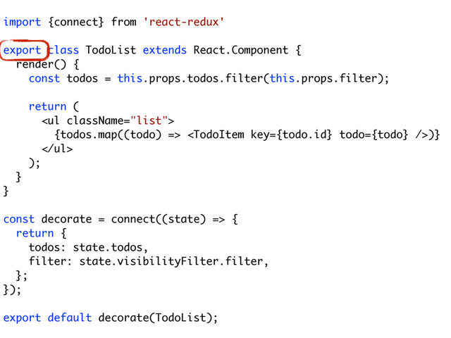 import {connect} from 'react-redux'
export class TodoList extends React.Component {
render() {
const todos = this.props.todos.filter(this.props.filter);
return (
<ul>
{todos.map((todo) => )}
</ul>
);
}
}
const decorate = connect((state) => {
return {
todos: state.todos,
filter: state.visibilityFilter.filter,
};
});
export default decorate(TodoList);
