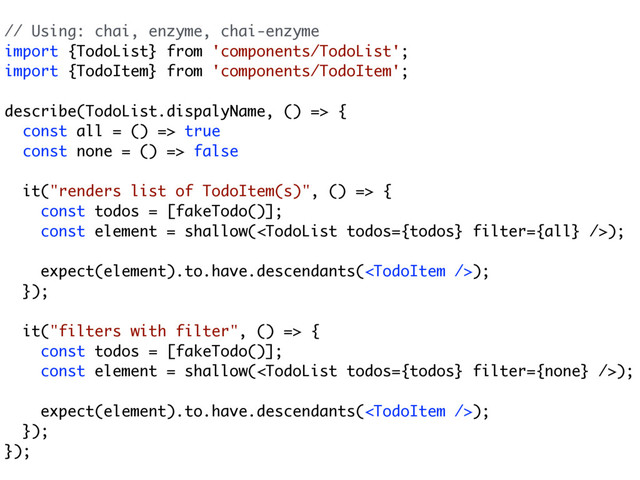 // Using: chai, enzyme, chai-enzyme
import {TodoList} from 'components/TodoList';
import {TodoItem} from 'components/TodoItem';
describe(TodoList.dispalyName, () => {
const all = () => true
const none = () => false
it("renders list of TodoItem(s)", () => {
const todos = [fakeTodo()]; 
const element = shallow();
 
expect(element).to.have.descendants();
});
it("filters with filter", () => {
const todos = [fakeTodo()];
const element = shallow();
expect(element).to.have.descendants();
});
});
