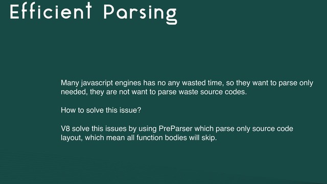 Efficient Parsing
Many javascript engines has no any wasted time, so they want to parse only
needed, they are not want to parse waste source codes.
How to solve this issue?
V8 solve this issues by using PreParser which parse only source code
layout, which mean all function bodies will skip.
