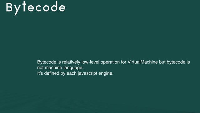 Bytecode
Bytecode is relatively low-level operation for VirtualMachine but bytecode is
not machine language.
It’s deﬁned by each javascript engine.
