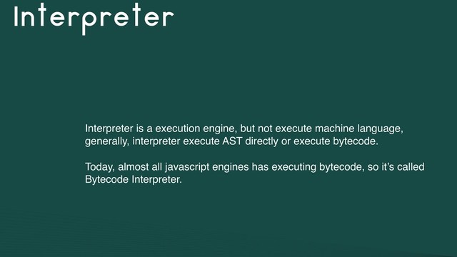 Interpreter
Interpreter is a execution engine, but not execute machine language,
generally, interpreter execute AST directly or execute bytecode.
Today, almost all javascript engines has executing bytecode, so it’s called
Bytecode Interpreter.
