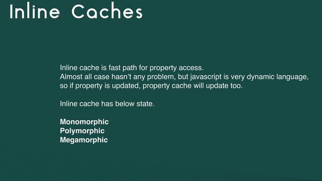Inline Caches
Inline cache is fast path for property access.
Almost all case hasn’t any problem, but javascript is very dynamic language,
so if property is updated, property cache will update too.
Inline cache has below state.
Monomorphic
Polymorphic
Megamorphic
