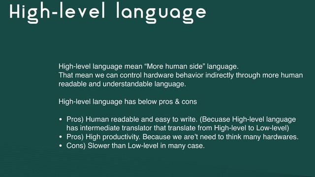 High-level language
High-level language mean “More human side” language.
That mean we can control hardware behavior indirectly through more human
readable and understandable language.
High-level language has below pros & cons
• Pros) Human readable and easy to write. (Becuase High-level language
has intermediate translator that translate from High-level to Low-level)
• Pros) High productivity. Because we are’t need to think many hardwares.
• Cons) Slower than Low-level in many case.
