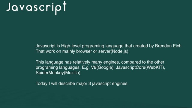 Javascript
Javascript is High-level programing language that created by Brendan Eich.
That work on mainly browser or server(Node.js).
This language has relatively many engines, compared to the other
programing languages. E.g, V8(Google), JavascriptCore(WebKIT),
SpiderMonkey(Mozilla)
Today I will describe major 3 javascript engines.
