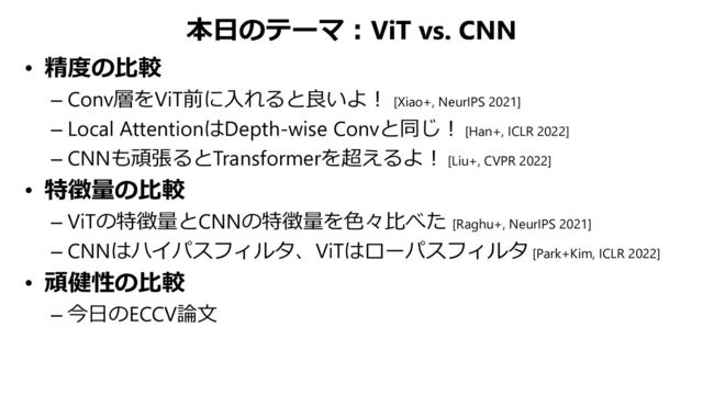 本日のテーマ：ViT vs. CNN
• 精度の比較
– Conv層をViT前に入れると良いよ！ [Xiao+, NeurIPS 2021]
– Local AttentionはDepth-wise Convと同じ！ [Han+, ICLR 2022]
– CNNも頑張るとTransformerを超えるよ！ [Liu+, CVPR 2022]
• 特徴量の比較
– ViTの特徴量とCNNの特徴量を色々比べた [Raghu+, NeurIPS 2021]
– CNNはハイパスフィルタ、ViTはローパスフィルタ [Park+Kim, ICLR 2022]
• 頑健性の比較
– 今日のECCV論文
