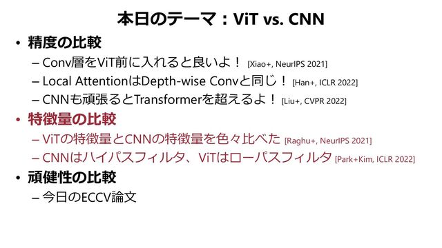 本日のテーマ：ViT vs. CNN
• 精度の比較
– Conv層をViT前に入れると良いよ！ [Xiao+, NeurIPS 2021]
– Local AttentionはDepth-wise Convと同じ！ [Han+, ICLR 2022]
– CNNも頑張るとTransformerを超えるよ！ [Liu+, CVPR 2022]
• 特徴量の比較
– ViTの特徴量とCNNの特徴量を色々比べた [Raghu+, NeurIPS 2021]
– CNNはハイパスフィルタ、ViTはローパスフィルタ [Park+Kim, ICLR 2022]
• 頑健性の比較
– 今日のECCV論文
