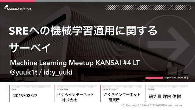 ͘͞ΒΠϯλʔωοτ
גࣜձࣾ
(C) Copyright 1996-2019 SAKURA Internet Inc
͘͞ΒΠϯλʔωοτ
ݚڀॴ
SRE΁ͷػցֶशద༻ʹؔ͢Δ
αʔϕΠ
2019/03/27 ݚڀһ ௶಺ ༎थ
Machine Learning Meetup KANSAI #4 LT
@yuuk1t / id:y_uuki
