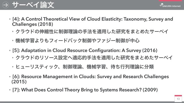 13
αʔϕΠ࿦จ
ɾ[4]: A Control Theoretical View of Cloud Elasticity: Taxonomy, Survey and
Challenges (2018)
ɾΫϥ΢υͷ৳ॖੑʹ੍ޚཧ࿦ͷख๏Λద༻ͨ͠ݚڀΛ·ͱΊͨαʔϕΠ
ɾػցֶशΑΓ΋ϑΟʔυόοΫ੍ޚ΍ϑΝδʔ੍ޚ͕த৺
ɾ[5]: Adaptation in Cloud Resource Conﬁguration: A Survey (2016)
ɾΫϥ΢υͷϦιʔεઃఆ΁దԠతख๏Λద༻ͨ͠ݚڀΛ·ͱΊͨαʔϕΠ
ɾώϡʔϦεςΟοΫɺ੍ޚཧ࿦ɺػցֶशɺ଴ͪߦྻཧ࿦ʹ෼ྨ
ɾ[6]: Resource Management in Clouds: Survey and Research Challenges
(2015)
ɾ[7]: What Does Control Theory Bring to Systems Research? (2009)
