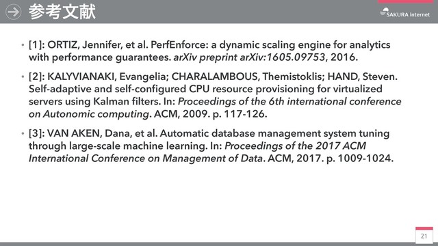 21
ࢀߟจݙ
ɾ[1]: ORTIZ, Jennifer, et al. PerfEnforce: a dynamic scaling engine for analytics
with performance guarantees. arXiv preprint arXiv:1605.09753, 2016.
ɾ[2]: KALYVIANAKI, Evangelia; CHARALAMBOUS, Themistoklis; HAND, Steven.
Self-adaptive and self-conﬁgured CPU resource provisioning for virtualized
servers using Kalman ﬁlters. In: Proceedings of the 6th international conference
on Autonomic computing. ACM, 2009. p. 117-126.
ɾ[3]: VAN AKEN, Dana, et al. Automatic database management system tuning
through large-scale machine learning. In: Proceedings of the 2017 ACM
International Conference on Management of Data. ACM, 2017. p. 1009-1024.
