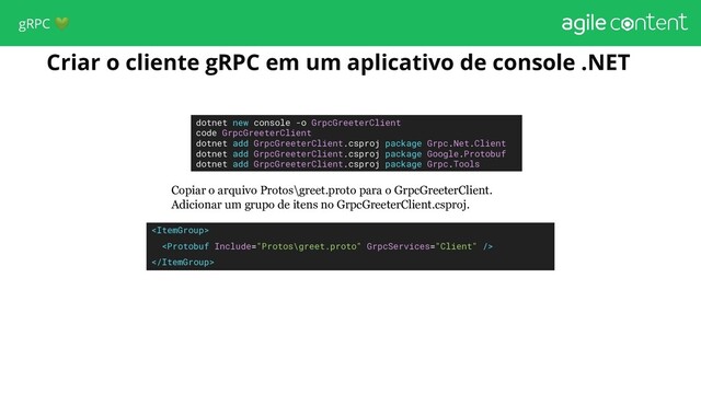 Criar o cliente gRPC em um aplicativo de console .NET
dotnet new console -o GrpcGreeterClient
code GrpcGreeterClient
dotnet add GrpcGreeterClient.csproj package Grpc.Net.Client
dotnet add GrpcGreeterClient.csproj package Google.Protobuf
dotnet add GrpcGreeterClient.csproj package Grpc.Tools
Copiar o arquivo Protos\greet.proto para o GrpcGreeterClient.
Adicionar um grupo de itens no GrpcGreeterClient.csproj.



gRPC 
