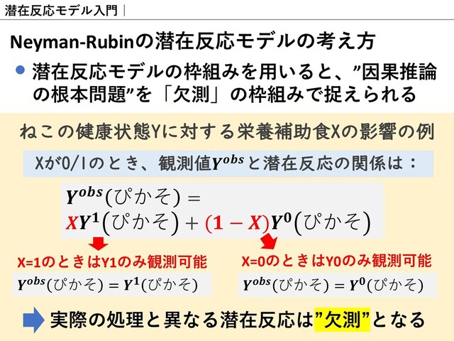 潜在反応モデル⼊⾨｜
Neyman-Rubinの潜在反応モデルの考え⽅
潜在反応モデルの枠組みを⽤いると、”因果推論
の根本問題”を「⽋測」の枠組みで捉えられる
 ぴかそ =
 ぴかそ + ( − ) ぴかそ
Xが0/1のとき、観測値と潜在反応の関係は：
 ぴかそ =  ぴかそ
X=1のときはY1のみ観測可能 X=0のときはY0のみ観測可能
 ぴかそ =  ぴかそ
実際の処理と異なる潜在反応は”⽋測”となる
ねこの健康状態Yに対する栄養補助食Xの影響の例
