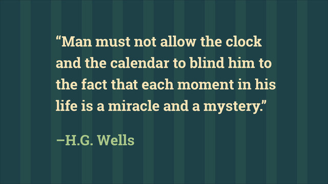 “Man must not allow the clock
and the calendar to blind him to
the fact that each moment in his
life is a miracle and a mystery.”
–H.G. Wells
