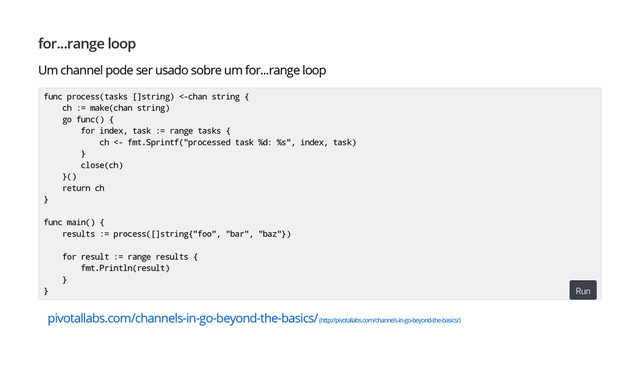 for...range loop
Um channel pode ser usado sobre um for...range loop
pivotallabs.com/channels-in-go-beyond-the-basics/ (http://pivotallabs.com/channels-in-go-beyond-the-basics/)
func process(tasks []string) <-chan string {
ch := make(chan string)
go func() {
for index, task := range tasks {
ch <- fmt.Sprintf("processed task %d: %s", index, task)
}
close(ch)
}()
return ch
}
func main() {
results := process([]string{"foo", "bar", "baz"})
for result := range results {
fmt.Println(result)
}
} Run
