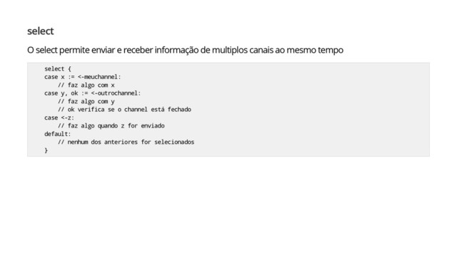 select
O select permite enviar e receber informação de multiplos canais ao mesmo tempo
select {
case x := <-meuchannel:
// faz algo com x
case y, ok := <-outrochannel:
// faz algo com y
// ok verifica se o channel está fechado
case <-z:
// faz algo quando z for enviado
default:
// nenhum dos anteriores for selecionados
}
