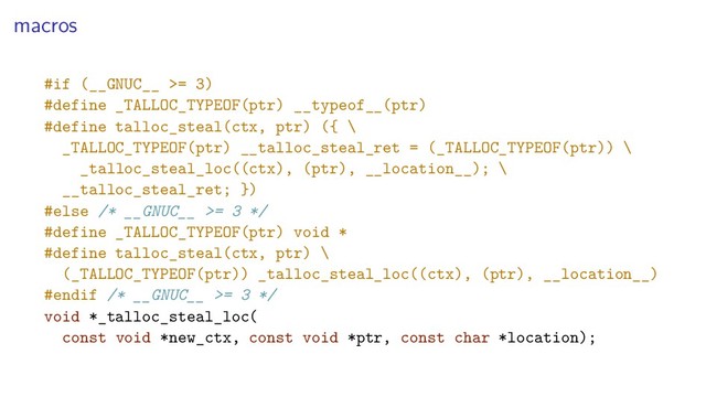 macros
#if (__GNUC__ >= 3)
#define _TALLOC_TYPEOF(ptr) __typeof__(ptr)
#define talloc_steal(ctx, ptr) ({ \
_TALLOC_TYPEOF(ptr) __talloc_steal_ret = (_TALLOC_TYPEOF(ptr)) \
_talloc_steal_loc((ctx), (ptr), __location__); \
__talloc_steal_ret; })
#else /* __GNUC__ >= 3 */
#define _TALLOC_TYPEOF(ptr) void *
#define talloc_steal(ctx, ptr) \
(_TALLOC_TYPEOF(ptr)) _talloc_steal_loc((ctx), (ptr), __location__)
#endif /* __GNUC__ >= 3 */
void *_talloc_steal_loc(
const void *new_ctx, const void *ptr, const char *location);
