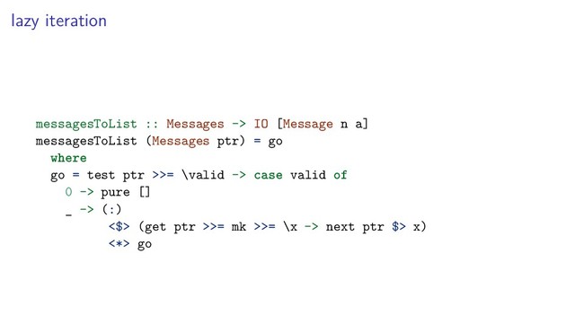 lazy iteration
messagesToList :: Messages -> IO [Message n a]
messagesToList (Messages ptr) = go
where
go = test ptr >>= \valid -> case valid of
0 -> pure []
_ -> (:)
<$> (get ptr >>= mk >>= \x -> next ptr $> x)
<*> go

