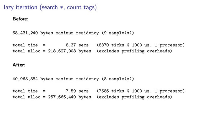 lazy iteration (search *, count tags)
Before:
68,431,240 bytes maximum residency (9 sample(s))
total time = 8.37 secs (8370 ticks @ 1000 us, 1 processor)
total alloc = 218,627,008 bytes (excludes profiling overheads)
After:
40,965,384 bytes maximum residency (8 sample(s))
total time = 7.59 secs (7586 ticks @ 1000 us, 1 processor)
total alloc = 257,666,440 bytes (excludes profiling overheads)
