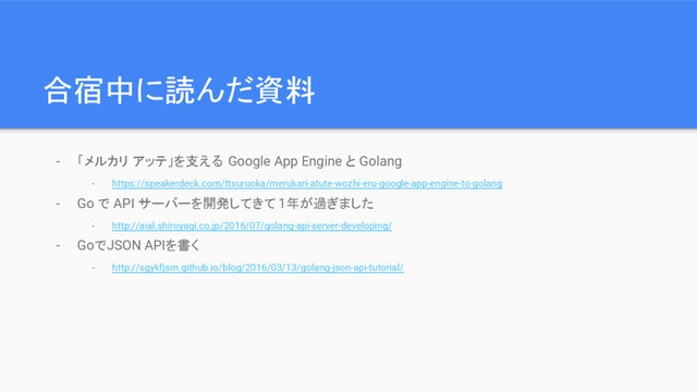 合宿中に読んだ資料
- 「メルカリ アッテ」を支える Google App Engine と Golang
- https://speakerdeck.com/ttsuruoka/merukari-atute-wozhi-eru-google-app-engine-to-golang
- Go で API サーバーを開発してきて 1年が過ぎました
- http://aial.shiroyagi.co.jp/2016/07/golang-api-server-developing/
- GoでJSON APIを書く
- http://sgykfjsm.github.io/blog/2016/03/13/golang-json-api-tutorial/
