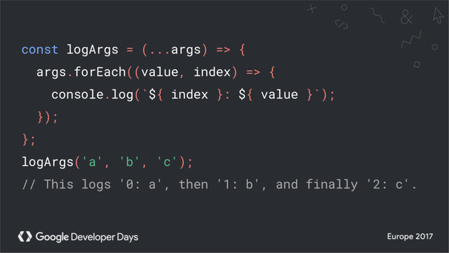 const logArgs = (...args) => {
args.forEach((value, index) => {
console.log(`${ index }: ${ value }`);
});
};
logArgs('a', 'b', 'c');
// This logs '0: a', then '1: b', and finally '2: c'.
