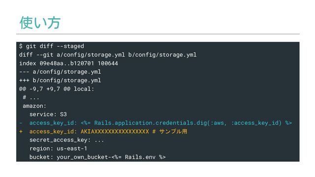 使い方
$ git diff --staged
diff --git a/config/storage.yml b/config/storage.yml
index 09e48aa..b120701 100644
--- a/config/storage.yml
+++ b/config/storage.yml
@@ -9,7 +9,7 @@ local:
# ...
amazon:
service: S3
- access_key_id: <%= Rails.application.credentials.dig(:aws, :access_key_id) %>
+ access_key_id: AKIAXXXXXXXXXXXXXXXX # サンプル用
secret_access_key: ...
region: us-east-1
bucket: your_own_bucket-<%= Rails.env %>
